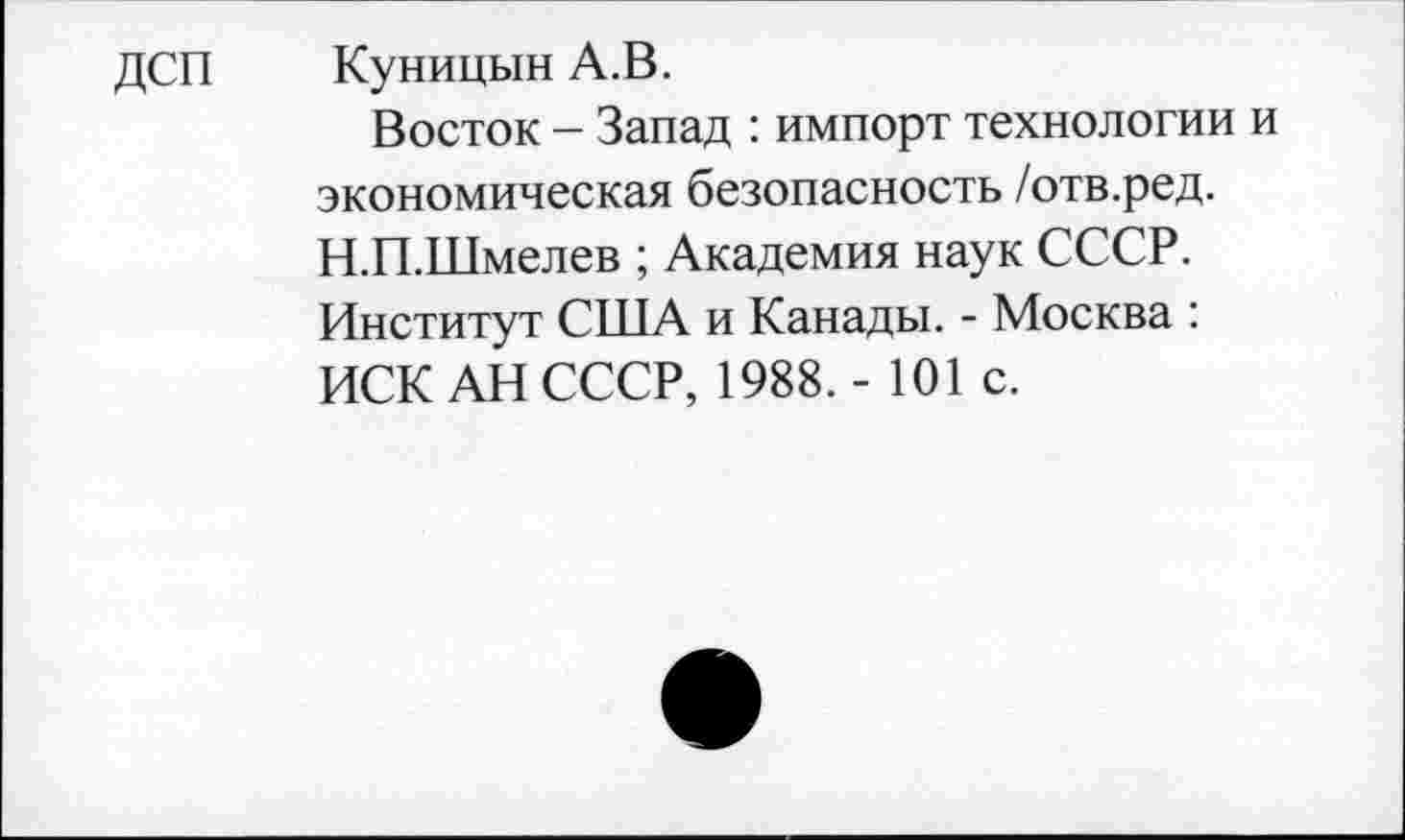 ﻿ДСП Куницын А.В.
Восток - Запад : импорт технологии и экономическая безопасность /отв.ред. Н.П.Шмелев ; Академия наук СССР. Институт США и Канады. - Москва : ИСК АН СССР, 1988.- 101 с.